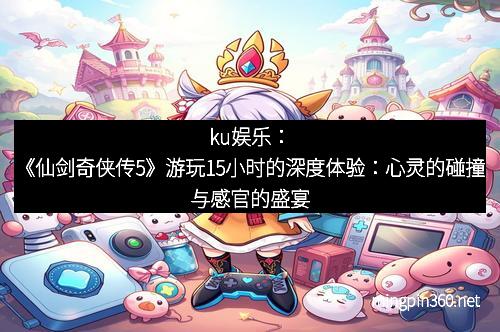 ku娱乐：《仙剑奇侠传5》游玩15小时的深度体验：心灵的碰撞与感官的盛宴